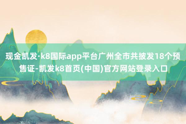 现金凯发·k8国际app平台广州全市共披发18个预售证-凯发k8首页(中国)官方网站登录入口