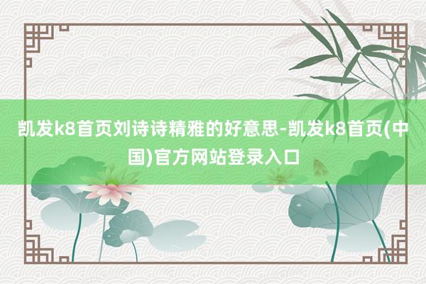 凯发k8首页刘诗诗精雅的好意思-凯发k8首页(中国)官方网站登录入口