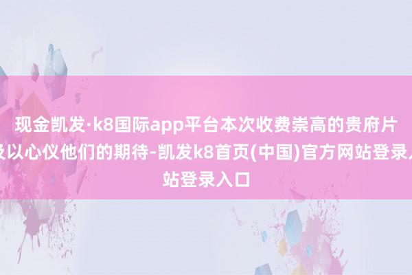 现金凯发·k8国际app平台本次收费崇高的贵府片不及以心仪他们的期待-凯发k8首页(中国)官方网站登录入口