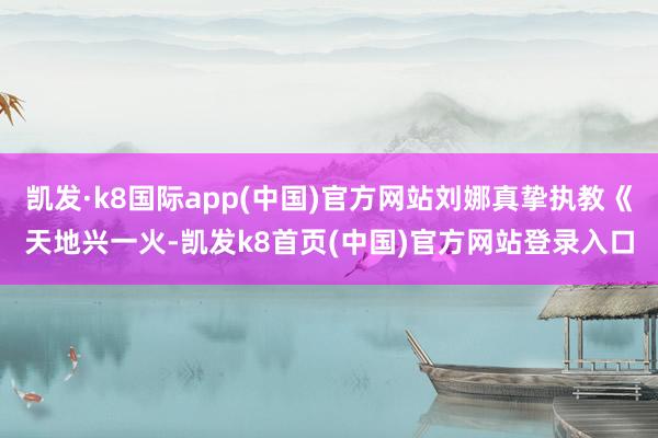 凯发·k8国际app(中国)官方网站刘娜真挚执教《天地兴一火-凯发k8首页(中国)官方网站登录入口