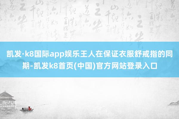 凯发·k8国际app娱乐王人在保证衣服舒戒指的同期-凯发k8首页(中国)官方网站登录入口
