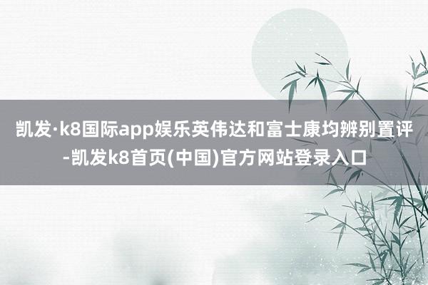 凯发·k8国际app娱乐　　英伟达和富士康均辨别置评-凯发k8首页(中国)官方网站登录入口