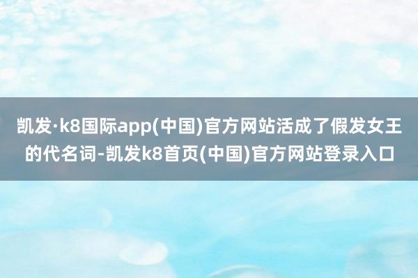 凯发·k8国际app(中国)官方网站活成了假发女王的代名词-凯发k8首页(中国)官方网站登录入口