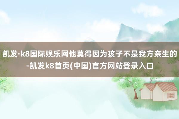 凯发·k8国际娱乐网他莫得因为孩子不是我方亲生的-凯发k8首页(中国)官方网站登录入口