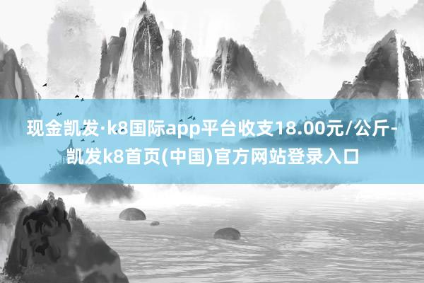 现金凯发·k8国际app平台收支18.00元/公斤-凯发k8首页(中国)官方网站登录入口
