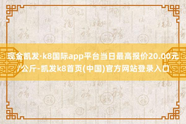 现金凯发·k8国际app平台当日最高报价20.00元/公斤-凯发k8首页(中国)官方网站登录入口