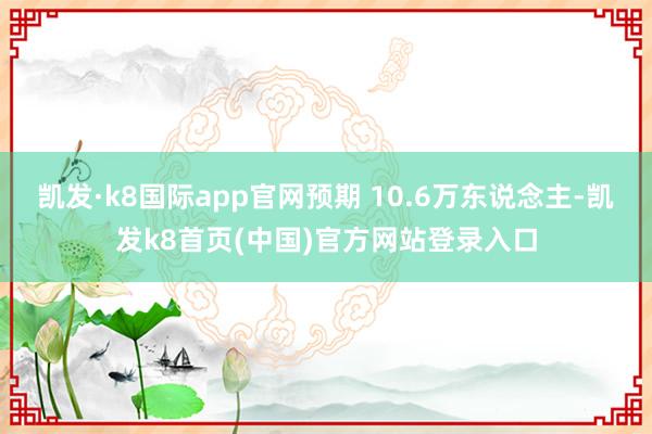 凯发·k8国际app官网预期 10.6万东说念主-凯发k8首页(中国)官方网站登录入口