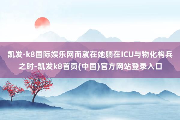凯发·k8国际娱乐网而就在她躺在ICU与物化构兵之时-凯发k8首页(中国)官方网站登录入口