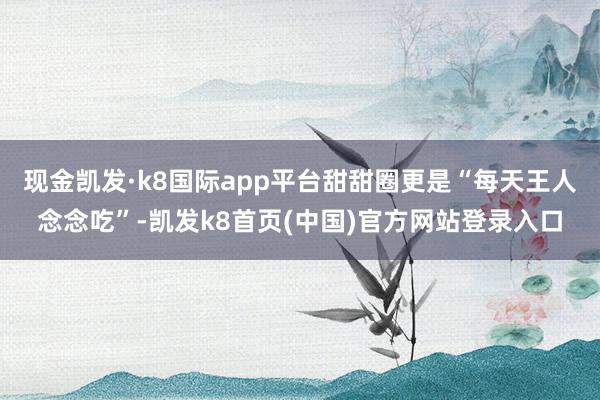 现金凯发·k8国际app平台甜甜圈更是“每天王人念念吃”-凯发k8首页(中国)官方网站登录入口