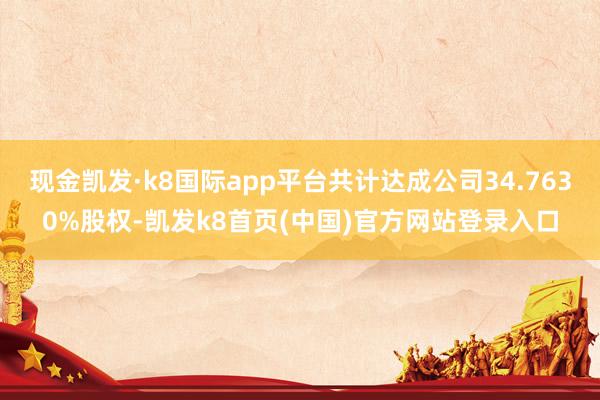 现金凯发·k8国际app平台共计达成公司34.7630%股权-凯发k8首页(中国)官方网站登录入口