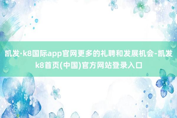 凯发·k8国际app官网更多的礼聘和发展机会-凯发k8首页(中国)官方网站登录入口