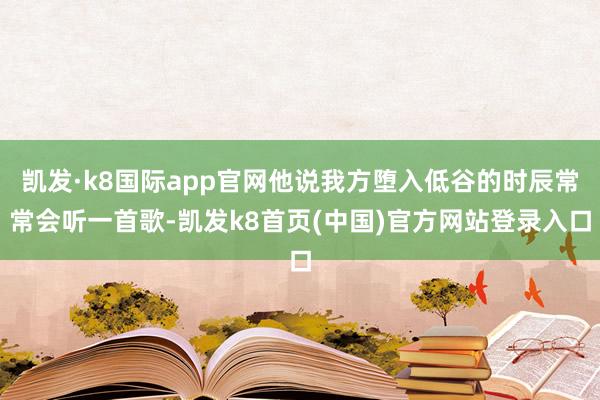 凯发·k8国际app官网他说我方堕入低谷的时辰常常会听一首歌-凯发k8首页(中国)官方网站登录入口