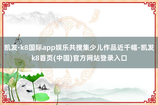 凯发·k8国际app娱乐共搜集少儿作品近千幅-凯发k8首页(中国)官方网站登录入口