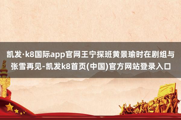 凯发·k8国际app官网王宁探班黄景瑜时在剧组与张雪再见-凯发k8首页(中国)官方网站登录入口