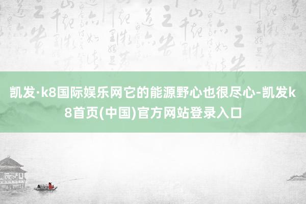 凯发·k8国际娱乐网它的能源野心也很尽心-凯发k8首页(中国)官方网站登录入口