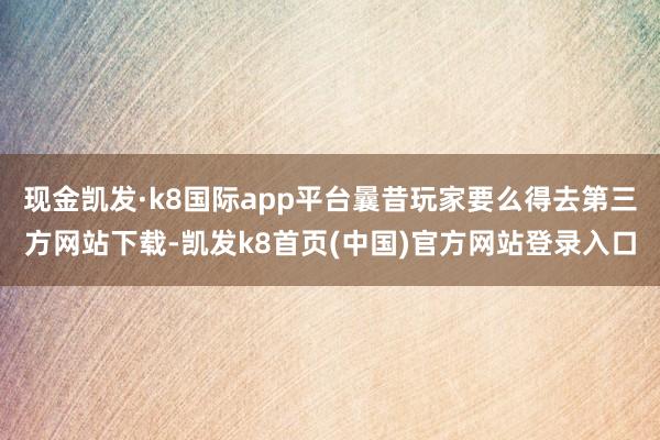 现金凯发·k8国际app平台曩昔玩家要么得去第三方网站下载-凯发k8首页(中国)官方网站登录入口