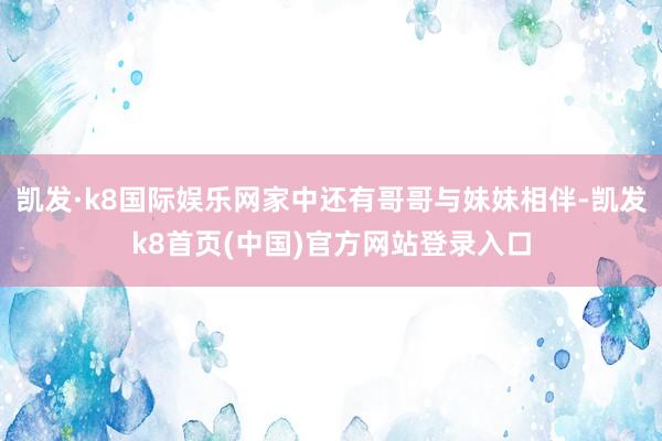 凯发·k8国际娱乐网家中还有哥哥与妹妹相伴-凯发k8首页(中国)官方网站登录入口