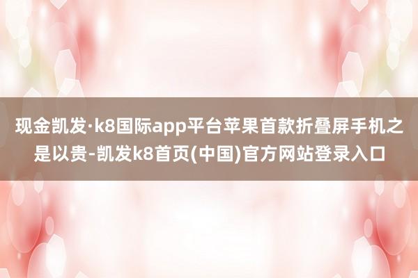 现金凯发·k8国际app平台苹果首款折叠屏手机之是以贵-凯发k8首页(中国)官方网站登录入口