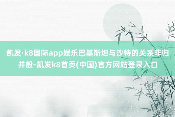 凯发·k8国际app娱乐巴基斯坦与沙特的关系非归并般-凯发k8首页(中国)官方网站登录入口