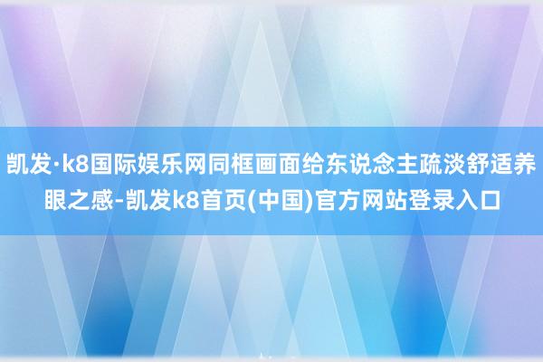凯发·k8国际娱乐网同框画面给东说念主疏淡舒适养眼之感-凯发k8首页(中国)官方网站登录入口