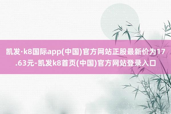 凯发·k8国际app(中国)官方网站正股最新价为17.63元-凯发k8首页(中国)官方网站登录入口