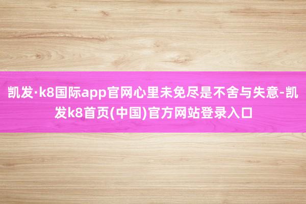 凯发·k8国际app官网心里未免尽是不舍与失意-凯发k8首页(中国)官方网站登录入口