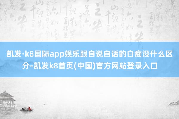 凯发·k8国际app娱乐跟自说自话的白痴没什么区分-凯发k8首页(中国)官方网站登录入口