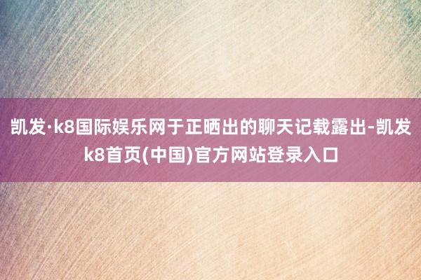 凯发·k8国际娱乐网于正晒出的聊天记载露出-凯发k8首页(中国)官方网站登录入口