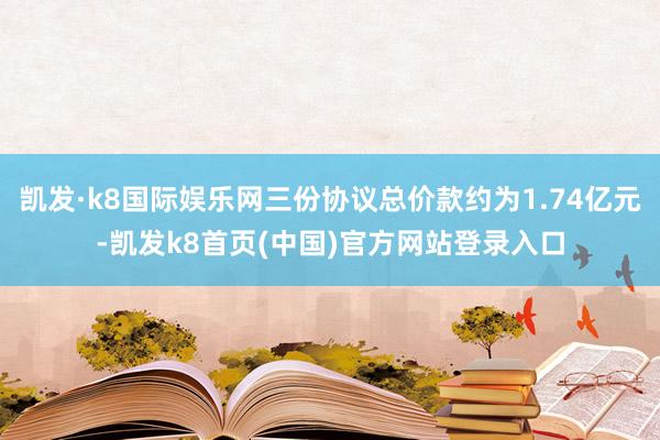 凯发·k8国际娱乐网三份协议总价款约为1.74亿元-凯发k8首页(中国)官方网站登录入口