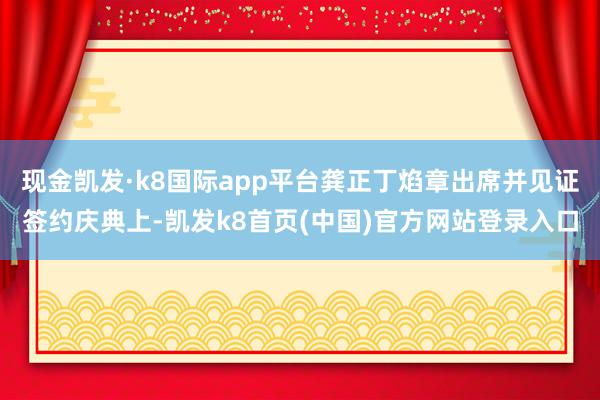 现金凯发·k8国际app平台龚正丁焰章出席并见证签约庆典上-凯发k8首页(中国)官方网站登录入口