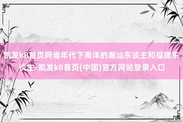 凯发k8首页阿谁年代下南洋的潮汕东谈主和福建东谈主-凯发k8首页(中国)官方网站登录入口