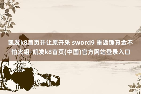 凯发k8首页并让原开采 sword9 重返锤真金不怕火组-凯发k8首页(中国)官方网站登录入口
