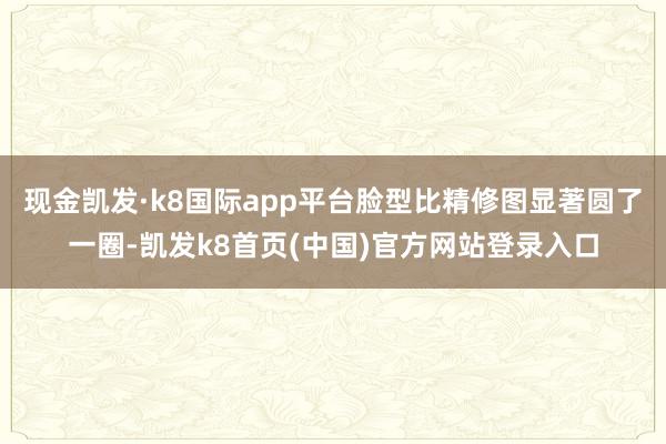 现金凯发·k8国际app平台脸型比精修图显著圆了一圈-凯发k8首页(中国)官方网站登录入口