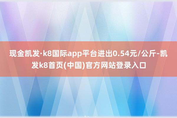 现金凯发·k8国际app平台进出0.54元/公斤-凯发k8首页(中国)官方网站登录入口