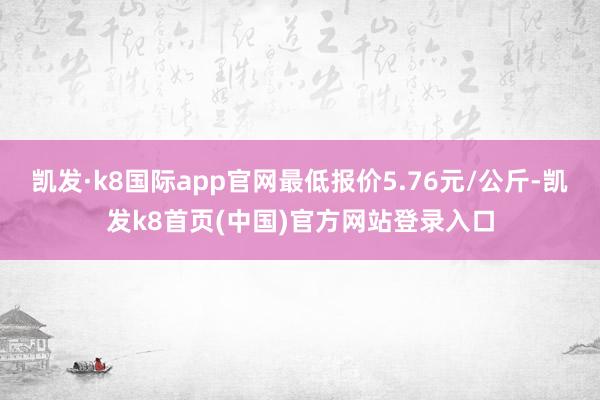 凯发·k8国际app官网最低报价5.76元/公斤-凯发k8首页(中国)官方网站登录入口