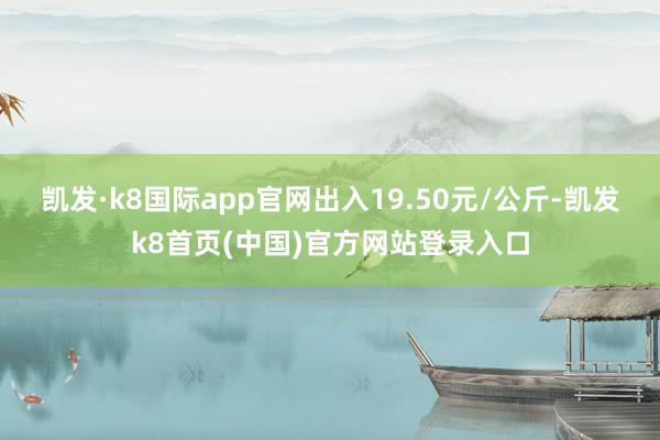 凯发·k8国际app官网出入19.50元/公斤-凯发k8首页(中国)官方网站登录入口