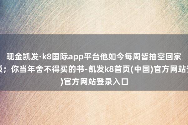 现金凯发·k8国际app平台他如今每周皆抽空回家陪你吃饭；你当年舍不得买的书-凯发k8首页(中国)官方网站登录入口