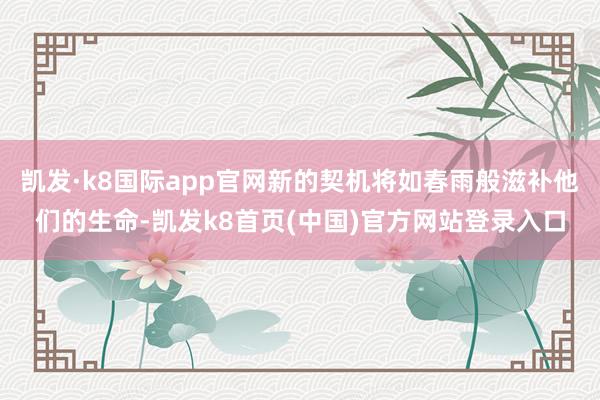 凯发·k8国际app官网新的契机将如春雨般滋补他们的生命-凯发k8首页(中国)官方网站登录入口