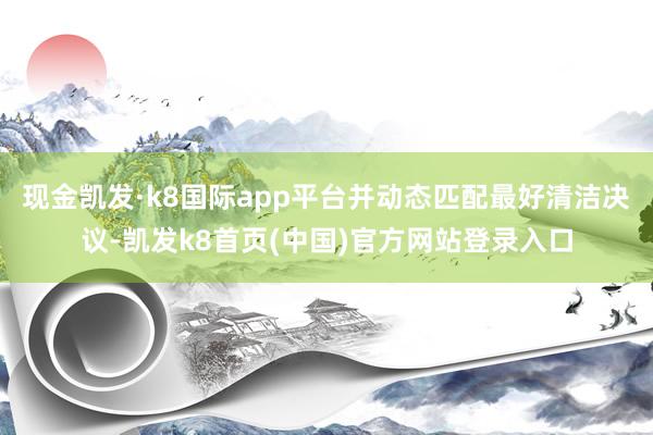 现金凯发·k8国际app平台并动态匹配最好清洁决议-凯发k8首页(中国)官方网站登录入口