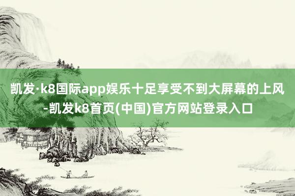 凯发·k8国际app娱乐十足享受不到大屏幕的上风-凯发k8首页(中国)官方网站登录入口