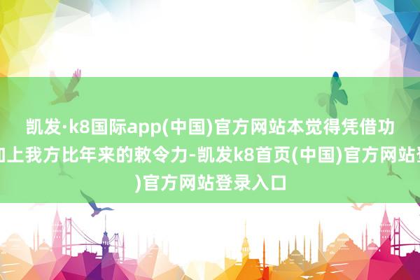 凯发·k8国际app(中国)官方网站本觉得凭借功夫天子加上我方比年来的敕令力-凯发k8首页(中国)官方网站登录入口