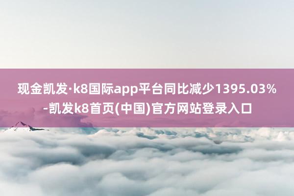 现金凯发·k8国际app平台同比减少1395.03%-凯发k8首页(中国)官方网站登录入口