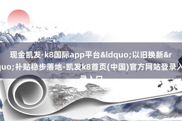 现金凯发·k8国际app平台&ldquo;以旧换新&rdquo;补贴稳步落地-凯发k8首页(中国)官方网站登录入口