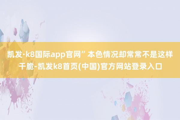 凯发·k8国际app官网”本色情况却常常不是这样干脆-凯发k8首页(中国)官方网站登录入口