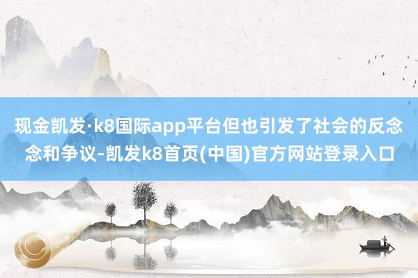 现金凯发·k8国际app平台但也引发了社会的反念念和争议-凯发k8首页(中国)官方网站登录入口