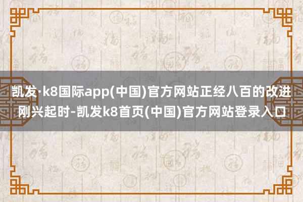 凯发·k8国际app(中国)官方网站正经八百的改进刚兴起时-凯发k8首页(中国)官方网站登录入口