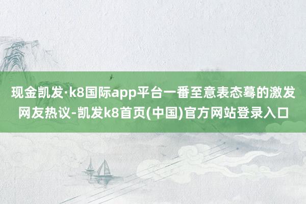 现金凯发·k8国际app平台一番至意表态蓦的激发网友热议-凯发k8首页(中国)官方网站登录入口
