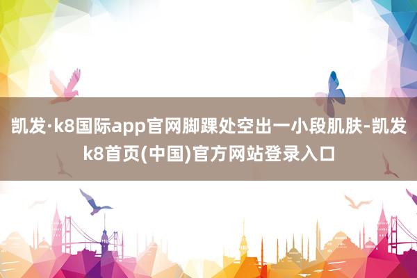 凯发·k8国际app官网脚踝处空出一小段肌肤-凯发k8首页(中国)官方网站登录入口