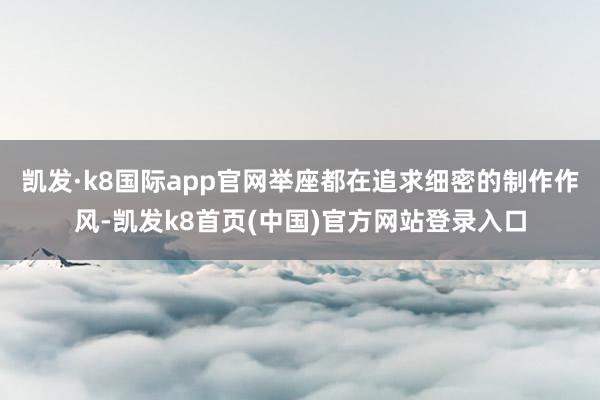 凯发·k8国际app官网举座都在追求细密的制作作风-凯发k8首页(中国)官方网站登录入口