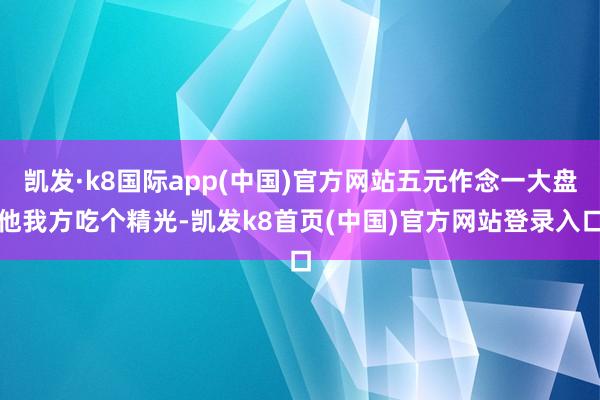 凯发·k8国际app(中国)官方网站五元作念一大盘他我方吃个精光-凯发k8首页(中国)官方网站登录入口